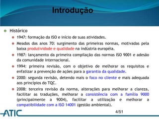 4/51
Introdução
Histórico
1947: formação da ISO e início de suas atividades.
Meados dos anos 70: surgimento das primeiras normas, motivadas pela
baixa produtividade e qualidade na indústria européia.
1987: lançamento da primeira compilação das normas ISO 9001 e adesão
da comunidade internacional.
1994: primeira revisão, com o objetivo de melhorar os requisitos e
enfatizar a prevenção de ações para a garantia da qualidade.
2000: segunda revisão, detendo mais o foco no cliente e mais adequada
aos princípios do TQC.
2008: terceira revisão da norma, alterações para melhorar a clareza,
facilitar as traduções, melhorar a consistência com a família 9000
(principalmente a 9004), facilitar a utilização e melhorar a
compatibilidade com a ISO 14001 (gestão ambiental).
 