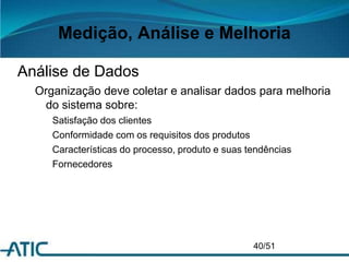 Medição, Análise e Melhoria
Análise de Dados
Organização deve coletar e analisar dados para melhoria
do sistema sobre:
Satisfação dos clientes
Conformidade com os requisitos dos produtos
Características do processo, produto e suas tendências
Fornecedores
40/51
 