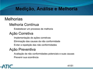 Medição, Análise e Melhoria
Melhorias
Melhoria Contínua
Estabelecer um processo de melhoria
Ação Corretiva
Implementação de ações corretivas
Eliminação das causas da não conformidade
Evitar a repetição das não conformidades
Ação Preventiva
Avaliação de não conformidades potenciais e suas causas
Prevenir sua ocorrência
41/51
 