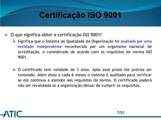 Certificação ISO 9001
7/51
O que significa obter a certificação ISO 9001?
Significa que o Sistema de Qualidade da Organização foi avaliado por uma
entidade independente reconhecida por um organismo nacional de
acreditação, e considerado de acordo com os requisitos da norma ISO
9001.
O certificado tem validade de 3 anos. Após esse prazo ele precisa ser
renovado. Além disso a cada 6 meses o sistema é auditado para verificar
se ele continua a atender aos requisitos da norma. O certificado poderá
não ser revalidado se a organização deixar de cumprir os requisitos.
 