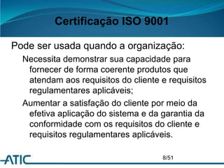 Certificação ISO 9001
Pode ser usada quando a organização:
Necessita demonstrar sua capacidade para
fornecer de forma coerente produtos que
atendam aos requisitos do cliente e requisitos
regulamentares aplicáveis;
Aumentar a satisfação do cliente por meio da
efetiva aplicação do sistema e da garantia da
conformidade com os requisitos do cliente e
requisitos regulamentares aplicáveis.
8/51
 