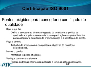 Certificação ISO 9001
Pontos exigidos para conceder o certificado de
qualidade
Diga o que faz
Defina a estrutura do sistema de gestão da qualidade, a política da
qualidade apropriada aos objetivos da organização e os procedimentos
para assegurar a qualidade do produto/serviço e a satisfação do cliente.
Faça o que diz
Trabalhe de acordo com a sua política e objetivos da qualidade
estabelecidos.
Mostre o que faz
Mantenha registros eficientes.
Verifique como está o sistema
Realize auditorias internas da qualidade e tome as ações necessárias.
9/51
 