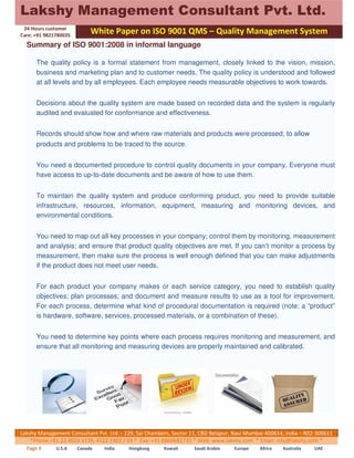 Lakshy Management Consultant Pvt. Ltd. 
24 Hours customer 
Care: +91 9821780035 
White Paper on ISO 9001 QMS – Quality Management System 
Summary of ISO 9001:2008 in informal language 
The quality policy is a formal statement from management, closely linked to the vision, mission, 
business and marketing plan and to customer needs. The quality policy is understood and followed 
at all levels and by all employees. Each employee needs measurable objectives to work towards. 
Decisions about the quality system are made based on recorded data and the system is regularly 
audited and evaluated for conformance and effectiveness. 
Records should show how and where raw materials and products were processed, to allow 
products and problems to be traced to the source. 
You need a documented procedure to control quality documents in your company. Everyone must 
have access to up-to-date documents and be aware of how to use them. 
To maintain the quality system and produce conforming product, you need to provide suitable 
infrastructure, resources, information, equipment, measuring and monitoring devices, and 
environmental conditions. 
You need to map out all key processes in your company; control them by monitoring, measurement 
and analysis; and ensure that product quality objectives are met. If you can’t monitor a process by 
measurement, then make sure the process is well enough defined that you can make adjustments 
if the product does not meet user needs. 
For each product your company makes or each service category, you need to establish quality 
objectives; plan processes; and document and measure results to use as a tool for improvement. 
For each process, determine what kind of procedural documentation is required (note: a “product” 
is hardware, software, services, processed materials, or a combination of these). 
You need to determine key points where each process requires monitoring and measurement, and 
ensure that all monitoring and measuring devices are properly maintained and calibrated. 
Lakshy Management Consultant Pvt. Ltd.:- 229, Sai Chambers, Sector 11, CBD Belapur, Navi Mumbai 400614, India – R02-300611 
*Phone +91 22 4024 3139, 4122 7402 / 03 * Fax: +91 8860681735 * Web: www.lakshy.com * Email: info@lakshy.com * 
Page 4 U.S.A Canada India Hongkong Kuwait Saudi Arabia Europe Africa Australia UAE 
 