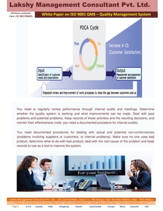 Lakshy Management Consultant Pvt. Ltd. 
24 Hours customer 
Care: +91 9821780035 
White Paper on ISO 9001 QMS – Quality Management System 
You need to regularly review performance through internal audits and meetings. Determine 
whether the quality system is working and what improvements can be made. Deal with past 
problems and potential problems. Keep records of these activities and the resulting decisions, and 
monitor their effectiveness (note: you need a documented procedure for internal audits). 
You need documented procedures for dealing with actual and potential non-conformances 
(problems involving suppliers or customers, or internal problems). Make sure no one uses bad 
product, determine what to do with bad product, deal with the root cause of the problem and keep 
records to use as a tool to improve the system. 
Lakshy Management Consultant Pvt. Ltd.:- 229, Sai Chambers, Sector 11, CBD Belapur, Navi Mumbai 400614, India – R02-300611 
*Phone +91 22 4024 3139, 4122 7402 / 03 * Fax: +91 8860681735 * Web: www.lakshy.com * Email: info@lakshy.com * 
Page 5 U.S.A Canada India Hongkong Kuwait Saudi Arabia Europe Africa Australia UAE 
 