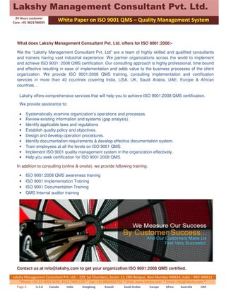 Lakshy Management Consultant Pvt. Ltd. 
24 Hours customer 
Care: +91 9821780035 
White Paper on ISO 9001 QMS – Quality Management System 
What does Lakshy Management Consultant Pvt. Ltd. offers for ISO 9001:2008:- 
We the “Lakshy Management Consultant Pvt. Ltd” are a team of highly skilled and qualified consultants 
and trainers having vast industrial experience. We partner organizations across the world to implement 
and achieve ISO 9001: 2008 QMS certification. Our consulting approach is highly professional, time bound 
and effective resulting in ease of implementation and adds value to the business processes of the client 
organization. We provide ISO 9001:2008 QMS training, consulting implementation and certification 
services in more than 40 countries covering India, USA, UK, Saudi Arabia, UAE, Europe & African 
countries. . 
Lakshy offers comprehensive services that will help you to achieve ISO 9001:2008 QMS certification. 
We provide assistance to: 
• Systematically examine organization’s operations and processes. 
• Review existing information and systems (gap analysis) . 
• Identify applicable laws and regulations 
• Establish quality policy and objectives. 
• Design and develop operation procedures. 
• Identify documentation requirements & develop effective documentation system. 
• Train employees at all the levels on ISO 9001 QMS. 
• Implement ISO 9001 quality management system in the organization effectively. 
• Help you seek certification for ISO 9001:2008 QMS. 
In addition to consulting (online & onsite), we provide following training: 
• ISO 9001:2008 QMS awareness training 
• ISO 9001 Implementation Training 
• ISO 9001 Documentation Training 
• QMS Internal auditor training 
Contact us at info@lakshy.com to get your organization ISO 9001:2008 QMS certified. 
Lakshy Management Consultant Pvt. Ltd.:- 229, Sai Chambers, Sector 11, CBD Belapur, Navi Mumbai 400614, India – R02-300611 
*Phone +91 22 4024 3139, 4122 7402 / 03 * Fax: +91 8860681735 * Web: www.lakshy.com * Email: info@lakshy.com * 
Page 6 U.S.A Canada India Hongkong Kuwait Saudi Arabia Europe Africa Australia UAE 
