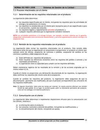 | NORMA ISO 9001:2008                       Sistemas de Gestión de la Calidad -
7.2 Procesos relacionados con el cliente

7.2.1   Determinación de los requisitos relacionados con el producto

La organización debe determinar:

    a) los requisitos especificados por el cliente, incluyendo los requisitos para las actividades de
       entrega y las posteriores a la misma;
    b) los requisitos no establecidos por el cliente pero necesarios para el uso especificado o para
       el uso previsto, cuando sea conocido;
    c) los requisitos legales y reglamentarios aplicables al producto; y
    d) cualquier requisito adicional que la organización considere necesario

NOTA Las actividades posteriores a la entrega incluyen, por ejemplo, acciones cubiertas por la garantía,
obligaciones contractuales como servicios de mantenimiento, y servicios suplementarios como el reciclaje o la
disposición final.


7.2.2 Revisión de los requisitos relacionados con el producto

La organización debe revisar los requisitos relacionados con el producto. Esta revisión debe
efectuarse antes de que la organización se comprometa a proporcionar un producto al cliente (por
ejemplo envío de ofertas, aceptación de contratos o pedidos, aceptación de cambios en los
contratos o pedidos) y debe asegurarse de que:

    a) Están definidos los requisitos del producto;
    b) Están resueltas las diferencias existentes entre los requisitos del pedido o contrato y los
       expresados previamente, y
    c) la organización tiene la capacidad para cumplir con los requisitos definidos.

Deben mantenerse registros de los resultados de la revisión y de las acciones originadas por la
misma (véase 4.2.4).

Cuando el cliente no proporcione una declaración documentada de los requisitos, la organización
debe confirmar los requisitos del cliente antes de la aceptación.

Cuando se cambien los requisitos del producto, la organización debe asegurarse de que la
documentación pertinente sea modificada y de que el personal correspondiente sea consciente de
los requisitos modificados.

Nota: En algunas situaciones, tales como las ventas por internet, no resulta práctico efectuar una revisión
      formal de cada pedido. En su lugar, la revisión puede cubrir la información pertinente del producto,
      como son los catálogos o el material publicitario.


7.2.3 Comunicación con el cliente

La organización debe determinar e implementar disposiciones eficaces para la comunicación con
los clientes, relativas a:

    a) la información sobre el producto;
    b) las consultas, contratos o atención de pedidos, incluyendo las modificaciones; y
    c) la retroalimentación del cliente, incluyendo sus quejas.




                      Documento no oficial preparado con fines académicos                                 10
 