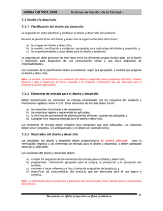 | NORMA ISO 9001:2008                        Sistemas de Gestión de la Calidad -

7.3 Diseño y/o desarrollo

7.3.1 Planificación del diseño y/o desarrollo

La organización debe planificar y controlar el diseño y desarrollo del producto.

Durante la planificación del diseño y desarrollo la organización debe determinar:

    a) las etapas del diseño y desarrollo;
    b) la revisión, verificación y validación, apropiadas para cada etapa del diseño y desarrollo; y
    c) las responsabilidades y autoridades para el diseño y desarrollo.

La organización debe gestionar las interfaces entre los diferentes grupos involucrados en el diseño
y desarrollo para asegurarse de una comunicación eficaz y una clara asignación de
responsabilidades.

Los resultados de la planificación deben actualizarse, según sea apropiado, a medida que progresa
el diseño y desarrollo.

Nota La revisión, la verificación y la validación del diseño y desarrollo tienen propósitos diferentes. Pueden
llevarse a cabo o registrarse de forma separada o en cualquier combinación que sea adecuada para el
producto y para la organización.


7.3.2 Elementos de entrada para el diseño y desarrollo

Deben determinarse los elementos de entrada relacionados con los requisitos del producto y
mantenerse registros (véase 4.2.4). Estos elementos de entrada deben incluir:

    a)   los requisitos funcionales y de desempeño;
    b)   los requisitos legales y reglamentarios aplicables;
    c)   la información proveniente de diseños previos similares, cuando sea aplicable; y
    d)   cualquier otro requisito esencial para el diseño y desarrollo.

Los elementos de entrada deben revisarse para comprobar que sean adecuados. Los requisitos
deben estar completos, sin ambigüedades y no deben ser contradictorios.

7.3.3 Resultados del diseño y desarrollo

Los resultados del diseño y desarrollo deben proporcionarse de manera adecuada          para la
verificación respecto a los elementos de entrada para el diseño y desarrollo, y deben aprobarse
antes de su liberación.

Los resultados del diseño y desarrollo deben:

    a) cumplir los requisitos de los elementos de entrada para el diseño y desarrollo;
    b) proporcionar información apropiada para la compra, la producción y la prestación del
       servicio;
    c) contener o hacer referencia a los criterios de aceptación del producto; y
    d) especificar las características del producto que son esenciales para el uso seguro y
       correcto.

Nota La información para la producción y prestación del servicio puede incluir detalles para la preservación
del producto.




                       Documento no oficial preparado con fines académicos                                 11
 