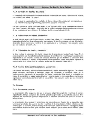 | NORMA ISO 9001:2008                    Sistemas de Gestión de la Calidad -

7.3.4 Revisión del diseño y desarrollo

En las etapas adecuadas deben realizarse revisiones sistemáticas del diseño y desarrollo de acuerdo
con lo planificado (véase 7.3.1) para:

    a) evaluar la capacidad de los resultados de diseño y desarrollo para cumplir los requisitos, e
    b) identificar cualquier problema y proponer las acciones necesarias.

Los participantes en dichas revisiones deben incluir representantes de las funciones relacionadas
con la(s) etapas(s) del diseño y desarrollo que se está(n) revisando. Deben mantenerse registros
de los resultados de las revisiones y de cualquier acción necesaria (véase 4.2.4).


7.3.5 Verificación del diseño y desarrollo

Se debe realizar la verificación de acuerdo a lo planificado (véase 7.3.1) para asegurarse de que los
resultados del diseño y desarrollo cumplen los requisitos de los elementos de entrada del diseño y
desarrollo. Deben mantenerse registros de los resultados de la verificación y de cualquier acción
que sea necesaria (véase 4.2.4).


7.3.6 Validación del diseño y desarrollo

Se debe realizar la validación del diseño y desarrollo de acuerdo con lo planificado (véase 7.3.1)
para asegurarse que el producto resultante es capaz de satisfacer los requisitos para su aplicación
especificada o uso previsto, cuando sea conocido. Siempre que sea factible, la validación debe
completarse antes de la entrega o implementación del producto. Deben mantenerse registros de
los resultados de la validación y de cualquier acción que sea necesaria (véase 4.2.4).


7.3.7 Control de los cambios del diseño y desarrollo

Los cambios del diseño y desarrollo deben identificarse y deben mantenerse registros. Los cambios
deben revisarse, verificarse y validarse, según sea apropiado, y aprobarse antes de su
implementación. La revisión de los cambios del diseño y desarrollo debe incluir la evaluación del
efecto de los cambios en las partes constitutivas y en el producto ya entregado. Deben mantenerse
registros de los resultados de la revisión de los cambios y de cualquier acción que sea necesaria.
(véase 4.2.4)


7.4 Compras

7.4.1 Proceso de compras

La organización debe asegurarse de que el producto adquirido cumple los requisitos de compra
especificados. El tipo y el grado del control aplicado al proveedor y al producto adquirido debe
depender del impacto del producto adquirido en la posterior realización del producto o sobre el
producto final.

La organización debe evaluar y seleccionar los proveedores en función de su capacidad para
suministrar productos de acuerdo con los requisitos de la organización. Deben establecerse los
criterios para la selección, la evaluación y la re-evaluación. Deben mantenerse los registros de los
resultados de las evaluaciones y de cualquier acción necesaria que se derive de las mismas. (véase
4.2.4)


                     Documento no oficial preparado con fines académicos                          12
 