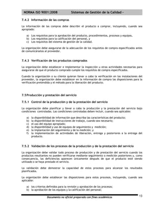 | NORMA ISO 9001:2008                   Sistemas de Gestión de la Calidad -

7.4.2 Información de las compras

La información de las compras debe describir el producto a comprar, incluyendo, cuando sea
apropiado:

   a) Los requisitos para la aprobación del producto, procedimientos, procesos y equipos,
   b) Los requisitos para la calificación del personal, y
   c) Los requisitos del sistema de gestión de la calidad.

La organización debe asegurarse de la adecuación de los requisitos de compra especificados antes
de comunicárselos al proveedor.


7.4.3 Verificación de los productos comprados

La organización debe establecer e implementar la inspección u otras actividades necesarias para
asegurarse de que el producto comprado cumple los requisitos de compra especificados.

Cuando la organización o su cliente quieran llevar a cabo la verificación en las instalaciones del
proveedor, la organización debe establecer en la información de compra las disposiciones para la
verificación pretendida y el método para la liberación del producto.



7.5 Producción y prestación del servicio

7.5.1 Control de la producción y de la prestación del servicio

La organización debe planificar y llevar a cabo la producción y la prestación del servicio bajo
condiciones controladas. Las condiciones controladas deben incluir, cuando sea aplicable:

   a)   la disponibilidad de información que describa las características del producto;
   b)   la disponibilidad de instrucciones de trabajo, cuando sea necesario;
   c)   el uso del equipo apropiado;
   d)   la disponibilidad y uso de equipos de seguimiento y medición;
   e)   la implantación del seguimiento y de la medición; y
   f)   la implementación de actividades de liberación, entrega y posteriores a la entrega del
        producto.


7.5.2 Validación de los procesos de la producción y de la prestación del servicio

La organización debe validar todo proceso de producción y de prestación del servicio cuando los
productos resultantes no pueden verificarse mediante seguimiento o medición posteriores y, como
consecuencia, las deficiencias aparecen únicamente después de que el producto esté siendo
utilizado o se haya prestado el servicio.

La validación debe demostrar la capacidad de estos procesos para alcanzar los resultados
planificados.

La organización debe establecer las disposiciones para estos procesos, incluyendo, cuando sea
aplicable:

   a) los criterios definidos para la revisión y aprobación de los procesos;
   b) la aprobación de los equipos y la calificación del personal;

                    Documento no oficial preparado con fines académicos                        13
 