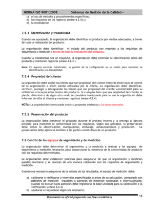 | NORMA ISO 9001:2008                        Sistemas de Gestión de la Calidad -
    c) el uso de métodos y procedimientos específicos;
    d) los requisitos de los registros (véase 4.2.4); y
    e) la revalidación


7.5.3 Identificación y trazabilidad

Cuando sea apropiado, la organización debe identificar el producto por medios adecuados, a través
de toda la realización del producto.

La organización debe identificar el estado del producto con respecto a los requisitos de
seguimiento y medición a través de toda la realización del producto.

Cuando la trazabilidad sea un requisito, la organización debe controlar la identificación única del
producto y mantener registros (véase 4.2.4.).

Nota: En algunos sectores industriales, la gestión de la configuración es un medio para mantener la
      identificación y la trazabilidad.

7.5.4 Propiedad del cliente

La organización debe cuidar los bienes que son propiedad del cliente mientras estén bajo el control
de la organización o estén siendo utilizados por la misma. La organización debe identificar,
verificar, proteger y salvaguardar los bienes que son propiedad del cliente suministrados para su
utilización o incorporación dentro del producto. Si cualquier bien que sea propiedad del cliente se
pierde, deteriora o de algún otro modo se considera inadecuado para su uso la organización debe
informar de ellos al cliente y mantener registros (véase 4.2.4).

NOTA: La propiedad del cliente puede incluir la propiedad intelectual y los datos personales.


7.5.5 Preservación del producto

La organización debe preservar el producto durante el proceso interno y la entrega al destino
previsto para mantener la conformidad con los requisitos. Según sea aplicable, la preservación
debe incluir la identificación, manipulación, embalaje, almacenamiento y protección.        La
preservación debe aplicarse también a las partes constitutivas de un producto.


7.6 Control de los equipos de seguimiento y de medición

La organización debe determinar el seguimiento y la medición a realizar y los equipos de
seguimiento y medición necesarios para proporcionar la evidencia de la conformidad de producto
con los requisitos determinados.

La organización debe establecer procesos para asegurarse de que el seguimiento y medición
pueden realizarse y se realizan de una manera coherente con los requisitos de seguimiento y
medición.

Cuando sea necesario asegurarse de la validez de los resultados, el equipo de medición debe:

    a) calibrarse o verificarse a intervalos especificados o antes de su utilización, comparado con
       patrones de medición trazables a patrones de medición nacionales o internacionales;
       cuando no existan tales patrones debe registrarse la base utilizada para la calibración o la
       verificación; (véase 4.2.4)
    b) ajustarse o reajustarse según sea necesario;

                       Documento no oficial preparado con fines académicos                      14
 