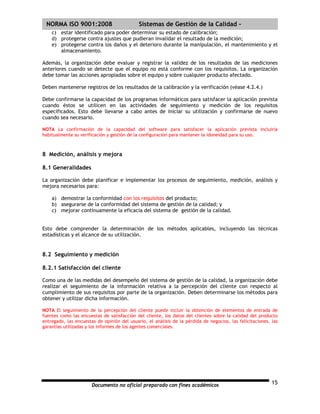 | NORMA ISO 9001:2008                        Sistemas de Gestión de la Calidad -
    c) estar identificado para poder determinar su estado de calibración;
    d) protegerse contra ajustes que pudieran invalidar el resultado de la medición;
    e) protegerse contra los daños y el deterioro durante la manipulación, el mantenimiento y el
       almacenamiento.

Además, la organización debe evaluar y registrar la validez de los resultados de las mediciones
anteriores cuando se detecte que el equipo no está conforme con los requisitos. La organización
debe tomar las acciones apropiadas sobre el equipo y sobre cualquier producto afectado.

Deben mantenerse registros de los resultados de la calibración y la verificación (véase 4.2.4.)

Debe confirmarse la capacidad de los programas informáticos para satisfacer la aplicación prevista
cuando éstos se utilicen en las actividades de seguimiento y medición de los requisitos
especificados. Esto debe llevarse a cabo antes de iniciar su utilización y confirmarse de nuevo
cuando sea necesario.

NOTA La confirmación de la capacidad del software para satisfacer la aplicación prevista incluiría
habitualmente su verificación y gestión de la configuración para mantener la idoneidad para su uso.



8 Medición, análisis y mejora

8.1 Generalidades

La organización debe planificar e implementar los procesos de seguimiento, medición, análisis y
mejora necesarios para:

    a) demostrar la conformidad con los requisitos del producto;
    b) asegurarse de la conformidad del sistema de gestión de la calidad; y
    c) mejorar continuamente la eficacia del sistema de gestión de la calidad.


Esto debe comprender la determinación de los métodos aplicables, incluyendo las técnicas
estadísticas y el alcance de su utilización.


8.2 Seguimiento y medición

8.2.1 Satisfacción del cliente

Como una de las medidas del desempeño del sistema de gestión de la calidad, la organización debe
realizar el seguimiento de la información relativa a la percepción del cliente con respecto al
cumplimiento de sus requisitos por parte de la organización. Deben determinarse los métodos para
obtener y utilizar dicha información.

NOTA El seguimiento de la percepción del cliente puede incluir la obtención de elementos de entrada de
fuentes como las encuestas de satisfacción del cliente, los datos del clientes sobre la calidad del producto
entregado, las encuestas de opinión del usuario, el análisis de la pérdida de negocios, las felicitaciones, las
garantías utilizadas y los informes de los agentes comerciales.




                       Documento no oficial preparado con fines académicos                                  15
 