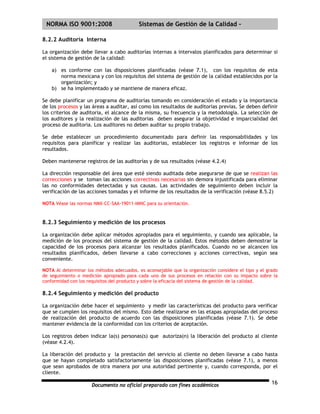 | NORMA ISO 9001:2008                      Sistemas de Gestión de la Calidad -

8.2.2 Auditoria Interna

La organización debe llevar a cabo auditorías internas a intervalos planificados para determinar si
el sistema de gestión de la calidad:

    a) es conforme con las disposiciones planificadas (véase 7.1), con los requisitos de esta
       norma mexicana y con los requisitos del sistema de gestión de la calidad establecidos por la
       organización; y
    b) se ha implementado y se mantiene de manera eficaz.

Se debe planificar un programa de auditorías tomando en consideración el estado y la importancia
de los procesos y las áreas a auditar, así como los resultados de auditorias previas. Se deben definir
los criterios de auditoria, el alcance de la misma, su frecuencia y la metodología. La selección de
los auditores y la realización de las auditorias deben asegurar la objetividad e imparcialidad del
proceso de auditoria. Los auditores no deben auditar su propio trabajo.

Se debe establecer un procedimiento documentado para definir las responsabilidades y los
requisitos para planificar y realizar las auditorias, establecer los registros e informar de los
resultados.

Deben mantenerse registros de las auditorías y de sus resultados (véase 4.2.4)

La dirección responsable del área que esté siendo auditada debe asegurarse de que se realizan las
correcciones y se toman las acciones correctivas necesarias sin demora injustificada para eliminar
las no conformidades detectadas y sus causas. Las actividades de seguimiento deben incluir la
verificación de las acciones tomadas y el informe de los resultados de la verificación (véase 8.5.2)

NOTA Véase las normas NMX-CC-SAA-19011-IMNC para su orientación.



8.2.3 Seguimiento y medición de los procesos

La organización debe aplicar métodos apropiados para el seguimiento, y cuando sea aplicable, la
medición de los procesos del sistema de gestión de la calidad. Estos métodos deben demostrar la
capacidad de los procesos para alcanzar los resultados planificados. Cuando no se alcancen los
resultados planificados, deben llevarse a cabo correcciones y acciones correctivas, según sea
conveniente.

NOTA Al determinar los métodos adecuados, es aconsejable que la organización considere el tipo y el grado
de seguimiento o medición apropiado para cada uno de sus procesos en relación con su impacto sobre la
conformidad con los requisitos del producto y sobre la eficacia del sistema de gestión de la calidad.

8.2.4 Seguimiento y medición del producto

La organización debe hacer el seguimiento y medir las características del producto para verificar
que se cumplen los requisitos del mismo. Esto debe realizarse en las etapas apropiadas del proceso
de realización del producto de acuerdo con las disposiciones planificadas (véase 7.1). Se debe
mantener evidencia de la conformidad con los criterios de aceptación.

Los registros deben indicar la(s) personas(s) que autoriza(n) la liberación del producto al cliente
(véase 4.2.4).

La liberación del producto y la prestación del servicio al cliente no deben llevarse a cabo hasta
que se hayan completado satisfactoriamente las disposiciones planificadas (véase 7.1), a menos
que sean aprobados de otra manera por una autoridad pertinente y, cuando corresponda, por el
cliente.

                      Documento no oficial preparado con fines académicos                             16
 