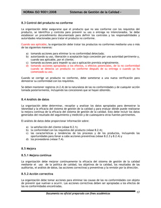 | NORMA ISO 9001:2008                     Sistemas de Gestión de la Calidad -


8.3 Control del producto no conforme

La organización debe asegurarse que el producto que no sea conforme con los requisitos del
producto, se identifica y controla para prevenir su uso o entrega no intencionados. Se debe
establecer un procedimiento documentado para definir los controles y las responsabilidades y
autoridades relacionadas para tratar el producto no conforme.

Cuando sea aplicable, la organización debe tratar los productos no conformes mediante una o más
de las siguientes maneras:

    a) tomando acciones para eliminar la no conformidad detectada;
    b) autorizando su uso, liberación o aceptación bajo concesión por una autoridad pertinente y,
       cuando sea aplicable, por el cliente;
    c) tomando acciones para impedir su uso o aplicación prevista originalmente.
    d) tomando acciones apropiadas a los efectos, o efectos potenciales, de la no conformidad
       cuando se detecta un producto no conforme después de su entrega o cuando ya ha
       comenzado su uso.

Cuando se corrige un producto no conforme, debe someterse a una nueva verificación para
demostrar su conformidad con los requisitos.

Se deben mantener registros (4.2.4) de la naturaleza de las no conformidades y de cualquier acción
tomada posteriormente, incluyendo las concesiones que se hayan obtenido.


8.4 Análisis de datos

La organización debe determinar, recopilar y analizar los datos apropiados para demostrar la
idoneidad y la eficacia del sistema de gestión de la calidad y para evaluar dónde puede realizarse
la mejora continua de la eficacia del sistema de gestión de la calidad. Esto debe incluir los datos
generados del resultado del seguimiento y medición y de cualesquiera otras fuentes pertinentes.

El análisis de datos debe proporcionar información sobre:

    a) la satisfacción del cliente (véase 8.2.1);
    b) la conformidad con los requisitos del producto (véase 8.2.4);
    c) las características y tendencias de los procesos y de los productos, incluyendo las
       oportunidades para llevar a cabo acciones preventivas (véase 8.2.3 y 8.2.4) y
    d) los proveedores (véase 7.4).


8.5 Mejora

8.5.1 Mejora continua

La organización debe mejorar continuamente la eficacia del sistema de gestión de la calidad
mediante el uso de la política de calidad, los objetivos de la calidad, los resultados de las
auditorias, el análisis de datos, las acciones correctivas y preventivas y la revisión por la dirección.

8.5.2 Acción correctiva

La organización debe tomar acciones para eliminar las causas de las no conformidades con objeto
de prevenir que vuelvan a ocurrir. Las acciones correctivas deben ser apropiadas a los efectos de
las no conformidades encontradas.

                     Documento no oficial preparado con fines académicos                             17
 