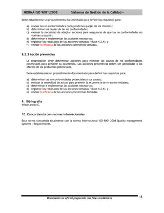 | NORMA ISO 9001:2008                   Sistemas de Gestión de la Calidad -

Debe establecerse un procedimiento documentado para definir los requisitos para:

   a) revisar las no conformidades (incluyendo las quejas de los clientes);
   b) determinar las causas de las no conformidades;
   c) evaluar la necesidad de adoptar acciones para asegurarse de que las no conformidades no
      vuelvan a ocurrir;
   d) determinar e implementar las acciones necesarias;
   e) registrar los resultados de las acciones tomadas (véase 4.2.4); y
   f) revisar la eficacia de las acciones correctivas tomadas.


8.5.3 Acción preventiva

   La organización debe determinar acciones para eliminar las causas de no conformidades
   potenciales para prevenir su ocurrencia. Las acciones preventivas deben ser apropiadas a los
   efectos de los problemas potenciales.

   Debe establecerse un procedimiento documentado para definir los requisitos para:

   a)   determinar las no conformidades potenciales y sus causas;
   b)   evaluar la necesidad de actuar para prevenir la ocurrencia de no conformidades;
   c)   determinar e implementar las acciones necesarias;
   d)   registrar los resultados de las acciones tomadas (véase 4.2.4); y
   e)   revisar la eficacia de las acciones preventivas tomadas.


9. Bibliografía
Véase anexo C.


10. Concordancia con normas internacionales

Esta norma concuerda totalmente con la norma internacional ISO 9001:2008 Quality management
systems – Requirements.




                    Documento no oficial preparado con fines académicos                     18
 