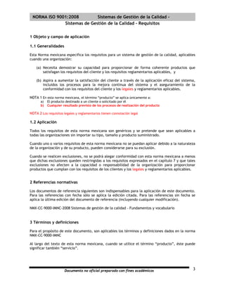 | NORMA ISO 9001:2008         Sistemas de Gestión de la Calidad -
               Sistemas de Gestión de la Calidad - Requisitos


1 Objeto y campo de aplicación

1.1 Generalidades

Esta Norma mexicana especifica los requisitos para un sistema de gestión de la calidad, aplicables
cuando una organización:

    (a) Necesita demostrar su capacidad para proporcionar de forma coherente productos que
        satisfagan los requisitos del cliente y los requisitos reglamentarios aplicables, y

    (b) Aspira a aumentar la satisfacción del cliente a través de la aplicación eficaz del sistema,
        incluidos los procesos para la mejora continua del sistema y el aseguramiento de la
        conformidad con los requisitos del cliente y los legales y reglamentarios aplicables.

NOTA 1 En esta norma mexicana, el término “producto” se aplica únicamente a:
       a)   El producto destinado a un cliente o solicitado por él
       b)   Cualquier resultado previsto de los procesos de realización del producto

NOTA 2 Los requisitos legales y reglamentarios tienen connotación legal

1.2 Aplicación

Todos los requisitos de esta norma mexicana son genéricos y se pretende que sean aplicables a
todas las organizaciones sin importar su tipo, tamaño y producto suministrado.

Cuando uno o varios requisitos de esta norma mexicana no se puedan aplicar debido a la naturaleza
de la organización y de su producto, pueden considerarse para su exclusión.

Cuando se realicen exclusiones, no se podrá alegar conformidad con esta norma mexicana a menos
que dichas exclusiones queden restringidas a los requisitos expresados en el capítulo 7 y que tales
exclusiones no afecten a la capacidad o responsabilidad de la organización para proporcionar
productos que cumplan con los requisitos de los clientes y los legales y reglamentarios aplicables.


2 Referencias normativas

Los documentos de referencia siguientes son indispensables para la aplicación de este documento.
Para las referencias con fecha sólo se aplica la edición citada. Para las referencias sin fecha se
aplica la última edición del documento de referencia (incluyendo cualquier modificación).

NMX-CC-9000-IMNC-2008 Sistemas de gestión de la calidad – Fundamentos y vocabulario


3 Términos y definiciones

Para el propósito de este documento, son aplicables los términos y definiciones dados en la norma
NMX-CC-9000-IMNC

Al largo del texto de esta norma mexicana, cuando se utilice el término “producto”, éste puede
significar también “servicio”.




                       Documento no oficial preparado con fines académicos                       3
 