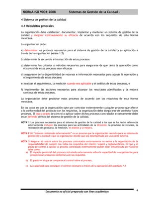 | NORMA ISO 9001:2008                        Sistemas de Gestión de la Calidad -

4 Sistema de gestión de la calidad

4.1 Requisitos generales

La organización debe establecer, documentar, implantar y mantener un sistema de gestión de la
calidad y mejorar continuamente su eficacia de acuerdo con los requisitos de esta Norma
mexicana.

La organización debe:

a) determinar los procesos necesarios para el sistema de gestión de la calidad y su aplicación a
través de la organización (véase 1.2)

b) determinar la secuencia e interacción de estos procesos

c) determinar los criterios y métodos necesarios para asegurarse de que tanto la operación como
  el control de estos procesos sean eficaces

d) asegurarse de la disponibilidad de recursos e información necesarios para apoyar la operación y
  el seguimiento de estos procesos

e) realizar el seguimiento, la medición cuando sea aplicable y el análisis de éstos procesos, e

f) implementar las acciones necesarias para alcanzar los resultados planificados y la mejora
  continua de estos procesos.

La organización debe gestionar estos procesos de acuerdo con los requisitos de esta Norma
mexicana.

En los casos en que la organización opte por contratar externamente cualquier proceso que afecte
a la conformidad del producto con los requisitos, la organización debe asegurarse de controlar tales
procesos. El tipo y grado de control a aplicar sobre dichos procesos contratados externamente debe
estar definido dentro del sistema de gestión de la calidad.

NOTA 1 Los procesos necesarios para el sistema de gestión de la calidad a los que se ha hecho referencia
     anteriormente incluyen los procesos para las actividades de la dirección, la provisión de recursos, la
     realización del producto, la medición, el análisis y la mejora.

NOTA 2 Un “proceso contratado externamente” es un proceso que la organización necesita para su sistema de
     gestión de la calidad y que la organización decide que sea desempeñado por una parte externa.

NOTA 3 Asegurar el control sobre los procesos contratados externamente no exime a la organización de la
     responsabilidad de cumplir con todos los requisitos del cliente, legales y reglamentarios. El tipo y el
     grado de control a aplicar al proceso contratado externamente puede estar influenciado por factores
     tales como:
   a) El impacto potencial del proceso contratado externamente sobre la capacidad de la organización para
       proporcionar productos conformes con los requisitos

    b)   El grado en el que se comparte el control sobre el proceso,

    c)   La capacidad para conseguir el control necesario a través de la aplicación del apartado 7.4




                       Documento no oficial preparado con fines académicos                                4
 