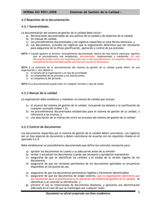 | NORMA ISO 9001:2008                      Sistemas de Gestión de la Calidad -

4.2 Requisitos de la documentación

4.2.1 Generalidades

La documentación del sistema de gestión de la calidad debe incluir:
    a) Declaraciones documentadas de una política de la calidad y de objetivos de la calidad
    b) Un manual de calidad
    c) Los procedimientos documentados y los registros requeridos en esta Norma mexicana, y
    d) Los documentos, incluidos los registros que la organización determina que son necesarios
       para asegurarse de la eficaz planificación, operación y control de sus procesos.

NOTA 1 Cuando aparece el término "procedimiento documentado" dentro de esta Norma mexicana, significa
         que el procedimiento sea establecido, documentado, implementado y mantenido. Un solo
         documento puede incluir los requisitos para uno o más procedimientos. Un requisito relativo a un
         procedimiento documentado puede cubrirse con más de un documento.

NOTA 2 La extensión de la documentación del sistema de gestión de la calidad puede diferir de una
organización a otra debido a:
    a) el tamaño de la organización y el tipo de actividades
    b) la complejidad de los procesos y sus interacciones;
    c) la competencia del personal.

NOTA 3 La documentación puede estar en cualquier formato o tipo de medio.


4.2.2 Manual de la calidad

La organización debe establecer y mantener un manual de calidad que incluya:

    a) el alcance del sistema de gestión de la calidad, incluyendo los detalles y la justificación de
       cualquier exclusión (véase 1.2);
    b) los procedimientos documentados establecidos para el sistema de gestión de la calidad, o
       referencia a los mismos; y
    c) una descripción de la interacción entre los procesos del sistema de gestión de la calidad


4.2.3 Control de documentos

Los documentos requeridos por el sistema de gestión de la calidad deben controlarse. Los registros
son un tipo especial de documento y deben controlarse de acuerdo con los requisitos citados en el
apartado 4.2.4.

Debe establecerse un procedimiento documentado que defina los controles necesarios para:

    a) aprobar los documentos en cuanto a su adecuación antes de su emisión
    b) revisar y actualizar los documentos cuando sea necesario y aprobarlos nuevamente
    c) asegurarse de que se identifican los cambios y el estado de la versión vigente de los
       documentos
    d) asegurarse de que las versiones pertinentes de los documentos aplicables se encuentran
       disponibles en los puntos de uso

    e) asegurarse de que los documentos permanecen legibles y fácilmente identificables
    f) asegurarse de que los documentos de origen externo, que la organización determina que
       son necesarios para la planificación y la operación del sistema de gestión de la calidad, se
       identifican y se controla su distribución, y
    g) prevenir el uso no intencionado de documentos obsoletos, y aplicarles una identificación
       adecuada en el caso de que se mantengan por cualquier razón.

                      Documento no oficial preparado con fines académicos                              5
 