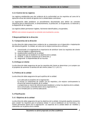 | NORMA ISO 9001:2008                      Sistemas de Gestión de la Calidad -


4.2.4 Control de los registros

Los registros establecidos para dar evidencia de la conformidad con los requisitos así como de la
operación eficaz del sistema de gestión de la calidad deben controlarse.

La organización debe establecer un procedimiento documentado para definir los controles
necesarios para la identificación, el almacenamiento, la protección, la recuperación, la retención y
la disposición de los registros.

Los registros deben permanecer legibles, fácilmente identificables y recuperables.

NOTA En este contexto recuperación se entiende como localización y acceso.


5 Responsabilidad de la dirección

5.1 Compromiso de la dirección

La alta dirección debe proporcionar evidencia de su compromiso con el desarrollo e implantación
del sistema de gestión la calidad, así como con la mejora continua de su eficacia:

    a) comunicando a la organización la importancia de satisfacer tanto los requisitos del cliente
       como los legales y reglamentarios;
    b) estableciendo la política de la calidad;
    c) asegurando que se establecen los objetivos de la calidad;
    d) llevando a cabo las revisiones por la dirección; y
    e) asegurando la disponibilidad de los recursos.

5.2 Enfoque al cliente

La alta dirección debe asegurarse de que los requisitos del cliente se determinan y se cumplen con
el propósito de aumentar la satisfacción del cliente (véase 7.2.1 y 8.2.1).


5.3 Política de la calidad

La alta dirección debe asegurarse de que la política de la calidad:

        a) es adecuada al propósito de la organización;
        b) incluye un compromiso de cumplir con los requisitos y de mejorar continuamente la
        eficacia del sistema de gestión de la calidad;
        c) proporciona un marco de referencia para establecer y revisar los objetivos de la calidad;
        d) es comunicada y entendida dentro de la organización; y
        e) es revisada para su continua adecuación.


5.4 Planificación

5.4.1 Objetivos de la calidad

La alta dirección debe asegurarse de que los objetivos de la calidad, incluyendo aquellos necesarios
para cumplir los requisitos para el producto [véase 7.1.a)] se establecen en las funciones y los
niveles pertinentes dentro de la organización. Los objetivos de la calidad deben ser medibles y
coherentes con la política de la calidad.

                      Documento no oficial preparado con fines académicos                         6
 