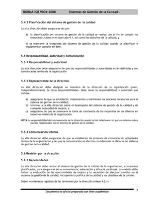 | NORMA ISO 9001:2008                       Sistemas de Gestión de la Calidad -


5.4.2 Planificación del sistema de gestión de la calidad

La alta dirección debe asegurarse de que:

    a) la planificación del sistema de gestión de la calidad se realiza con el fin de cumplir los
       requisitos citados en el apartado 4.1, así como los objetivos de la calidad; y

    b) se mantiene la integridad del sistema de gestión de la calidad cuando se planifican e
    implementan cambios en éste.


5.5 Responsabilidad, autoridad y comunicación

5.5.1 Responsabilidad y autoridad

La alta dirección debe asegurarse de que las responsabilidades y autoridades están definidas y son
comunicadas dentro de la organización


5.5.2 Representante de la dirección

La alta dirección debe designar un miembro de la dirección de la organización quién,
independientemente de otras responsabilidades, debe tener la responsabilidad y autoridad que
incluya:

    a) asegurarse de que se establecen, implementan y mantienen los procesos necesarios para el
       sistema de gestión de la calidad;
    b) informar a la alta dirección sobre el desempeño del sistema de gestión de la calidad y de
       cualquier necesidad de mejora; y
    c) asegurarse de que se promueva la toma de conciencia de los requisitos de los clientes en
       todos los niveles de la organización.

NOTA La responsabilidad del representante de la dirección puede incluir relaciones con partes externas sobre
       asuntos relacionados con el sistema de gestión de la calidad.


5.5.3 Comunicación interna

La alta dirección debe asegurarse de que se establecen los procesos de comunicación apropiados
dentro de la organización y de que la comunicación se efectúa considerando la eficacia del sistema
de gestión de la calidad.


5.6 Revisión por la dirección

5.6.1 Generalidades

La alta dirección debe revisar el sistema de gestión de la calidad de la organización, a intervalos
planificados, para asegurarse de su conveniencia, adecuación y eficacia continuas. La revisión debe
incluir la evaluación de las oportunidades de mejora y la necesidad de efectuar cambios en el
sistema de gestión de la calidad, incluyendo la política de la calidad y los objetivos de la calidad.

Deben mantenerse registros de las revisiones por la dirección (véase 4.2.4).


                      Documento no oficial preparado con fines académicos                                 7
 
