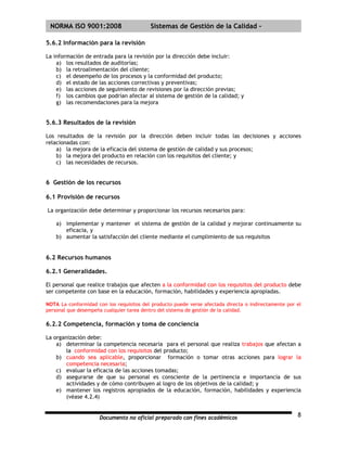 | NORMA ISO 9001:2008                     Sistemas de Gestión de la Calidad -

5.6.2 Información para la revisión

La información de entrada para la revisión por la dirección debe incluir:
    a) los resultados de auditorías;
    b) la retroalimentación del cliente;
    c) el desempeño de los procesos y la conformidad del producto;
    d) el estado de las acciones correctivas y preventivas;
    e) las acciones de seguimiento de revisiones por la dirección previas;
    f) los cambios que podrían afectar al sistema de gestión de la calidad; y
    g) las recomendaciones para la mejora


5.6.3 Resultados de la revisión

Los resultados de la revisión por la dirección deben incluir todas las decisiones y acciones
relacionadas con:
    a) la mejora de la eficacia del sistema de gestión de calidad y sus procesos;
    b) la mejora del producto en relación con los requisitos del cliente; y
    c) las necesidades de recursos.


6 Gestión de los recursos

6.1 Provisión de recursos

La organización debe determinar y proporcionar los recursos necesarios para:

    a) implementar y mantener el sistema de gestión de la calidad y mejorar continuamente su
       eficacia, y
    b) aumentar la satisfacción del cliente mediante el cumplimiento de sus requisitos


6.2 Recursos humanos

6.2.1 Generalidades.

El personal que realice trabajos que afecten a la conformidad con los requisitos del producto debe
ser competente con base en la educación, formación, habilidades y experiencia apropiadas.

NOTA La conformidad con los requisitos del producto puede verse afectada directa o indirectamente por el
personal que desempeña cualquier tarea dentro del sistema de gestión de la calidad.

6.2.2 Competencia, formación y toma de conciencia

La organización debe:
    a) determinar la competencia necesaria para el personal que realiza trabajos que afectan a
        la conformidad con los requisitos del producto;
    b) cuando sea aplicable, proporcionar formación o tomar otras acciones para lograr la
        competencia necesaria;
    c) evaluar la eficacia de las acciones tomadas;
    d) asegurarse de que su personal es consciente de la pertinencia e importancia de sus
        actividades y de cómo contribuyen al logro de los objetivos de la calidad; y
    e) mantener los registros apropiados de la educación, formación, habilidades y experiencia
        (véase 4.2.4)


                     Documento no oficial preparado con fines académicos                              8
 