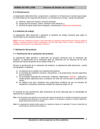 | NORMA ISO 9001:2008                       Sistemas de Gestión de la Calidad -

6.3 Infraestructura

La organización debe determinar, proporcionar y mantener la infraestructura necesaria para lograr
la conformidad con los requisitos del producto. La infraestructura incluye, cuando sea aplicable:

    a) edificios, espacio de trabajo y servicios asociados;
    b) equipo para los procesos, (tanto hardware como software); y
    c) servicios de apoyo (tales como transporte, comunicación o sistemas de información).


6.4 Ambiente de trabajo

La organización debe determinar y gestionar el ambiente de trabajo necesario para lograr la
conformidad con los requisitos del producto.

NOTA El término “ambiente de trabajo” está relacionado con aquellas condiciones bajo las cuales se realiza el
trabajo, incluyendo factores físicos, ambientales y de otro tipo (tales como el ruido, la temperatura, la
humedad, La iluminación o las condiciones climáticas).


7. Realización del producto

7.1 Planificación de la realización del producto

La organización debe planificar y desarrollar los procesos necesarios para la realización del
producto. La planificación de la realización debe ser coherente con los requisitos de los otros
procesos del sistema de gestión de la calidad (véase 4.1)

Durante la planificación de la realización del producto, la organización debe determinar, cuando
sea apropiado, lo siguiente:

    a) los objetivos de la calidad y los requisitos del producto;
    b) la necesidad de establecer procesos y documentos, y de proporcionar recursos específicos
       para el producto;
    c) las actividades requeridas de verificación, validación, seguimiento, medición, inspección y
       ensayo/prueba específicas para el producto así como los criterios para la aceptación del
       mismo;
    d) los registros que sean necesarios para proporcionar evidencia de que los procesos de
       realización y el producto resultante cumplen los requisitos (véase 4.2.4).



El resultado de esta planificación debe presentarse de forma adecuada para la metodología de
operación de la organización.

Nota 1 Un documento que especifica los procesos del sistema de gestión de la calidad (incluyendo los procesos
        de realización del producto) y los recursos a aplicar a un producto, proyecto o contrato específico,
        puede denominarse plan de la calidad.

Nota 2 La organización también podría aplicar los requisitos citados en el apartado 7.3 para el desarrollo de
        los procesos de realización del producto.




                      Documento no oficial preparado con fines académicos                                  9
 
