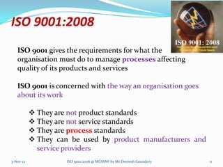 ISO 9001:2008
   ISO 9001 gives the requirements for what the
   organisation must do to manage processes affecting
   quality of its products and services

   ISO 9001 is concerned with the way an organisation goes
   about its work

            They are not product standards
            They are not service standards
            They are process standards
            They can be used by product manufacturers and
             service providers
3-Nov-12             ISO 9001:2008 @ MGSSNF by Mr Deenesh Goundory   11
 