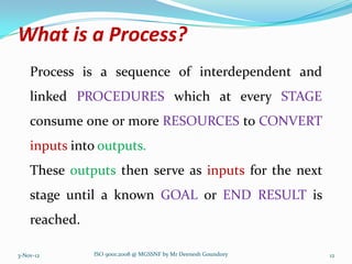 What is a Process?
    Process is a sequence of interdependent and
    linked PROCEDURES which at every STAGE
    consume one or more RESOURCES to CONVERT
    inputs into outputs.
    These outputs then serve as inputs for the next
    stage until a known GOAL or END RESULT is
    reached.

3-Nov-12       ISO 9001:2008 @ MGSSNF by Mr Deenesh Goundory   12
 
