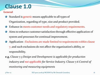 Clause 1.0
General
      Standard is generic means applicable to all types of
      Organization, regarding of type, size and product provided.
      Enhance in meets customer needs and regulatory requirements.
      Aims to enhance customer satisfaction through effective application of
      system and processes for continual improvement.
      Application : Exclusions are made limited to requirements within clause
      7, and such exclusions do not affect the organization’s ability, or
      responsibility.
 e.g. Clause 7.3 Design and Development is applicable for production
      industry and not applicable for Service Industry. Clause 7.6 Control of
      monitoring and measuring equipments
 3-Nov-12                 ISO 9001:2008 @ MGSSNF by Mr Deenesh Goundory         16
 