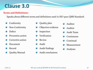 Clause 3.0
Terms and Definitions:
   Speaks about different terms and definitions used in ISO 9001 QMS Standard:

       Conformity                     Quality plan                         Auditee
       Non-Conformity                 Objective evidence                   Auditor
       Defect                         Inspection                           Audit Team
       Preventive action              Verification                         Continuous
       Corrective action              Review                               Continual
       Document                       Audit                                Measurement
       Record                         Audit findings                       Analyses
       Quality Manual                 Audit conclusions




 3-Nov-12                  ISO 9001:2008 @ MGSSNF by Mr Deenesh Goundory                 18
 