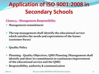 Application of ISO 9001:2008 in
           Secondary Schools
 Clause 5 – Management Responsibility
  Management commitment


  The top management shall identify the educational service
     which satisfies the needs and expectations of the leaner
     (customer focus)

  Quality Policy


  Planning - Quality Objectives, QMS Planning (Management shall
   identify and show its commitment to continuous improvement
   of the educational service and the QMS)
  Responsibility, authority & communication

3-Nov-12               ISO 9001:2008 @ MGSSNF by Mr Deenesh Goundory   21
 