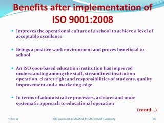 Benefits after implementation of
            ISO 9001:2008
   Improves the operational culture of a school to achieve a level of
      acceptable excellence

   Brings a positive work environment and proves beneficial to
      school

   An ISO 9001-based education institution has improved
      understanding among the staff, streamlined institution
      operation, clearer right and responsibilities of students, quality
      improvement and a marketing edge

   In terms of administrative processes, a clearer and more
      systematic approach to educational operation
                                                                       (contd...)
3-Nov-12               ISO 9001:2008 @ MGSSNF by Mr Deenesh Goundory           26
 
