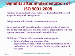 Benefits after implementation of
             ISO 9001:2008
 • Provides on-going feedback as to how well schools and their staff
     are performing with management

 • Brings a standardisation in classroom management


 • An attitudinal shift in staff members to quality-related issues in
     day-to-day work processes and thus enables organisations to better
     operate in terms of customer (student) satisfaction

 • PRB Report (Volume 1, Recommendation 8.23, pp. 67):
            Bonus of 3 days’ pay in respect of an
             organisation/section, which has been ISO certified and has
             maintained the ISO standards for the preceding period of
             two years

                      ISO 9001:2008 @ MGSSNF by Mr Deenesh Goundory
3-Nov-12                                                                27
 