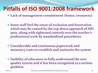 Pitfalls of ISO 9001:2008 framework
    Lack of management commitment (hence, resources)


    Some staff feel the sense of exclusion and frustration
       which may be caused by the top-down approach of ISO
       9001, along with tightened controls over the teacher’s
       professional work by standardised procedures

    Considerable and continuous paperwork and
       monetary costs to establish and maintain the system

    Inability of educators to fully understand the new
       quality system and it has been recognised as a serious
       problem
3-Nov-12            ISO 9001:2008 @ MGSSNF by Mr Deenesh Goundory   28
 