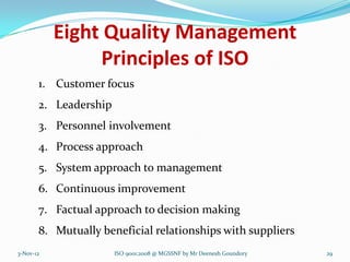 Eight Quality Management
                Principles of ISO
       1. Customer focus
       2. Leadership
       3. Personnel involvement
       4. Process approach
       5. System approach to management
       6. Continuous improvement
       7. Factual approach to decision making
       8. Mutually beneficial relationships with suppliers
3-Nov-12               ISO 9001:2008 @ MGSSNF by Mr Deenesh Goundory   29
 
