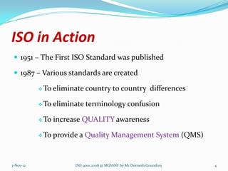 ISO in Action
  1951 – The First ISO Standard was published

  1987 – Various standards are created

            To   eliminate country to country differences

            To   eliminate terminology confusion

            To   increase QUALITY awareness

            To   provide a Quality Management System (QMS)


3-Nov-12                ISO 9001:2008 @ MGSSNF by Mr Deenesh Goundory   4
 