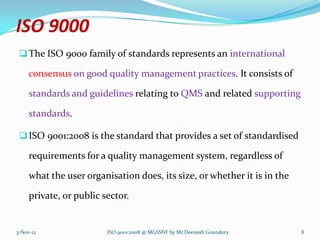 ISO 9000
  The ISO 9000 family of standards represents an international

     consensus on good quality management practices. It consists of

     standards and guidelines relating to QMS and related supporting

     standards.

  ISO 9001:2008 is the standard that provides a set of standardised

     requirements for a quality management system, regardless of

     what the user organisation does, its size, or whether it is in the

     private, or public sector.


3-Nov-12                 ISO 9001:2008 @ MGSSNF by Mr Deenesh Goundory    8
 