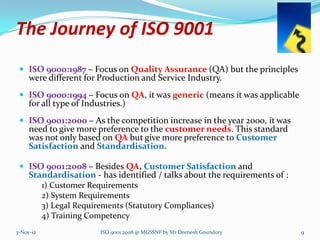 The Journey of ISO 9001
  ISO 9000:1987 – Focus on Quality Assurance (QA) but the principles
     were different for Production and Service Industry.
  ISO 9000:1994 – Focus on QA, it was generic (means it was applicable
     for all type of Industries.)
  ISO 9001:2000 – As the competition increase in the year 2000, it was
     need to give more preference to the customer needs. This standard
     was not only based on QA but give more preference to Customer
     Satisfaction and Standardisation.

  ISO 9001:2008 – Besides QA, Customer Satisfaction and
     Standardisation - has identified / talks about the requirements of :
           1) Customer Requirements
           2) System Requirements
           3) Legal Requirements (Statutory Compliances)
           4) Training Competency
3-Nov-12                  ISO 9001:2008 @ MGSSNF by Mr Deenesh Goundory     9
 