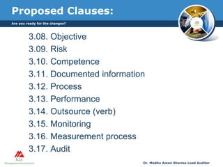 Proposed Clauses:
3.08. Objective
3.09. Risk
3.10. Competence
3.11. Documented information
3.12. Process
3.13. Performance
3.14. Outsource (verb)
3.15. Monitoring
3.16. Measurement process
3.17. Audit
Are you ready for the changes?
Dr. Madhu Aman Sharma Lead Auditor
 