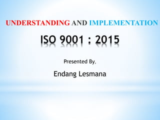 ISO 9001 : 2015
UNDERSTANDING AND IMPLEMENTATION
Presented By,
Endang Lesmana
 