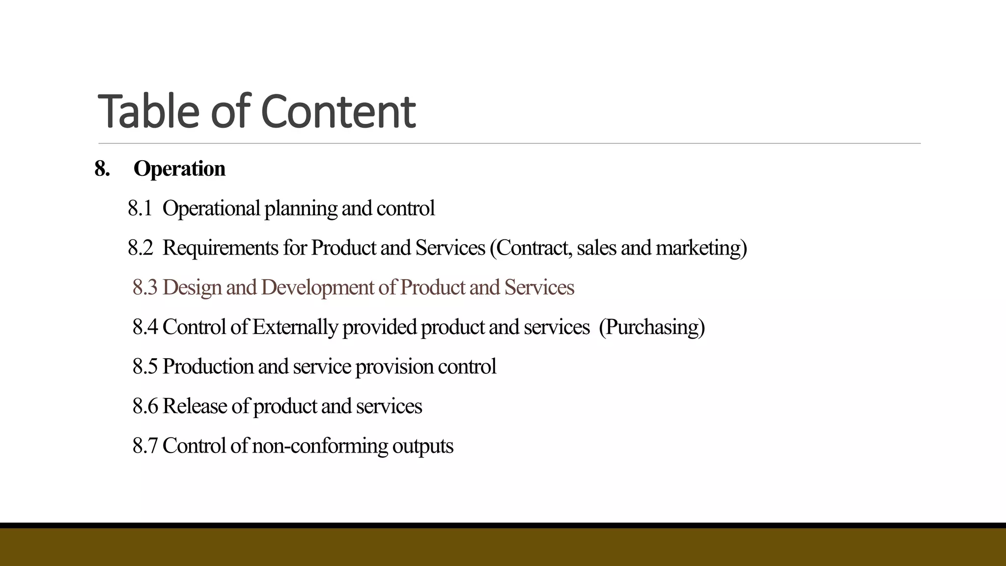 Table of Content
8. Operation
8.1 Operationalplanningand control
8.2 Requirementsfor Productand Services (Contract,sales and marketing)
8.3 Designand Developmentof Productand Services
8.4 Controlof Externally providedproductand services (Purchasing)
8.5 Productionand service provisioncontrol
8.6 Release of productand services
8.7 Controlof non-conforming outputs
 