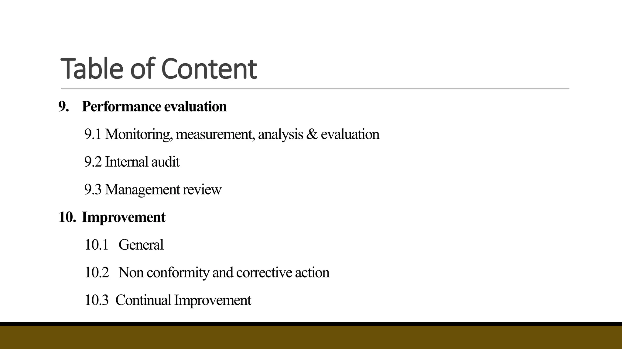 Table of Content
9. Performance evaluation
9.1 Monitoring,measurement, analysis & evaluation
9.2 Internal audit
9.3 Management review
10. Improvement
10.1 General
10.2 Non conformityand corrective action
10.3 Continual Improvement
 