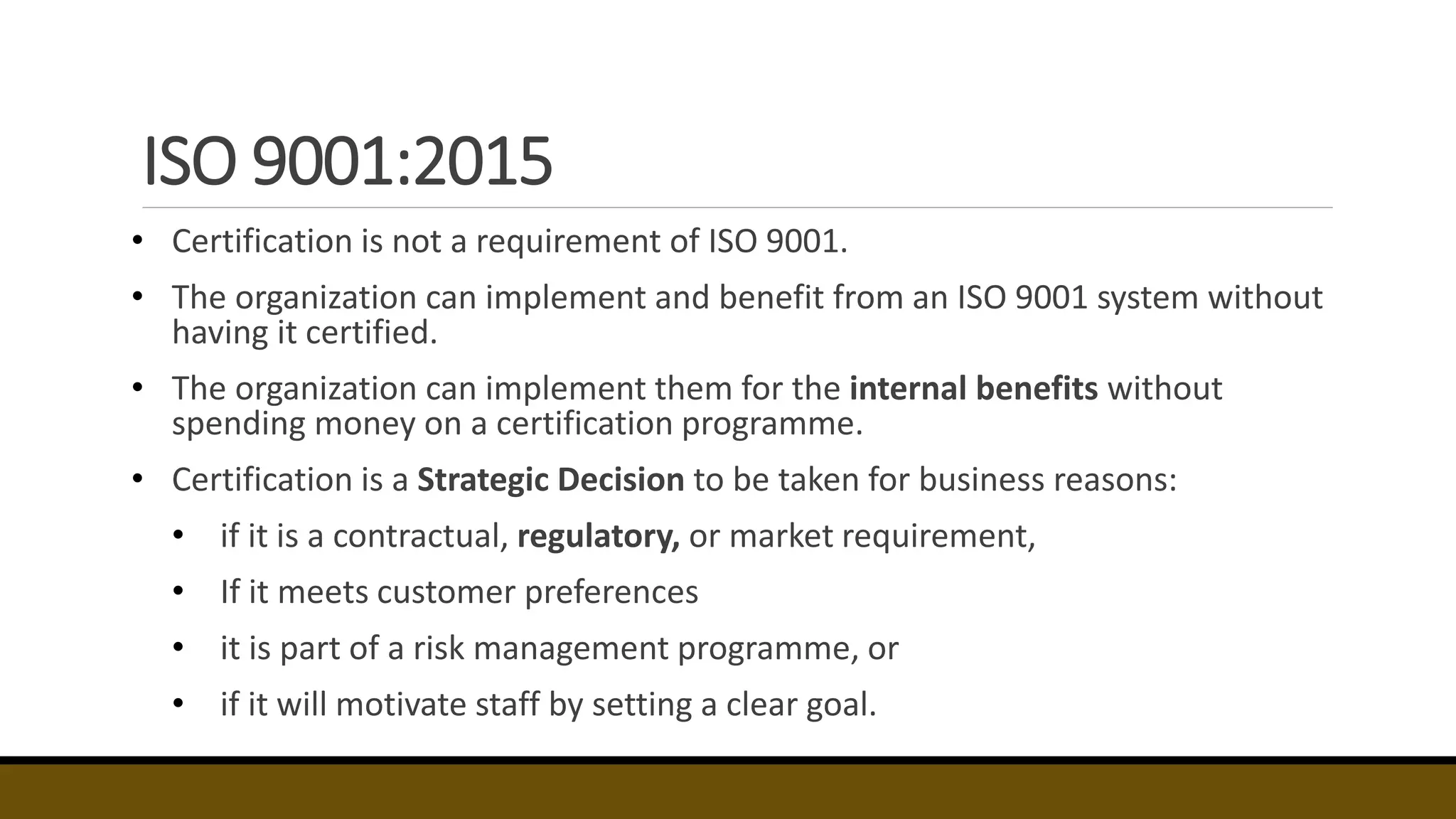 ISO 9001:2015
• Certification is not a requirement of ISO 9001.
• The organization can implement and benefit from an ISO 9001 system without
having it certified.
• The organization can implement them for the internal benefits without
spending money on a certification programme.
• Certification is a Strategic Decision to be taken for business reasons:
• if it is a contractual, regulatory, or market requirement,
• If it meets customer preferences
• it is part of a risk management programme, or
• if it will motivate staff by setting a clear goal.
 