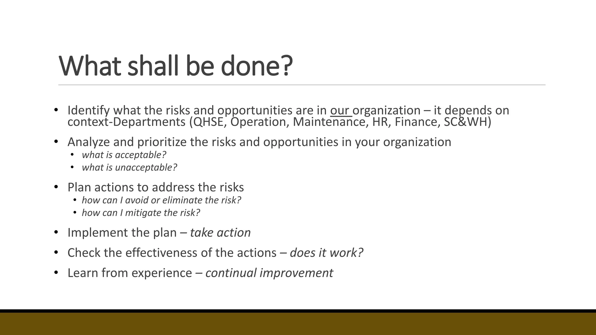 What shall be done?
• Identify what the risks and opportunities are in our organization – it depends on
context-Departments (QHSE, Operation, Maintenance, HR, Finance, SC&WH)
• Analyze and prioritize the risks and opportunities in your organization
• what is acceptable?
• what is unacceptable?
• Plan actions to address the risks
• how can I avoid or eliminate the risk?
• how can I mitigate the risk?
• Implement the plan – take action
• Check the effectiveness of the actions – does it work?
• Learn from experience – continual improvement
 
