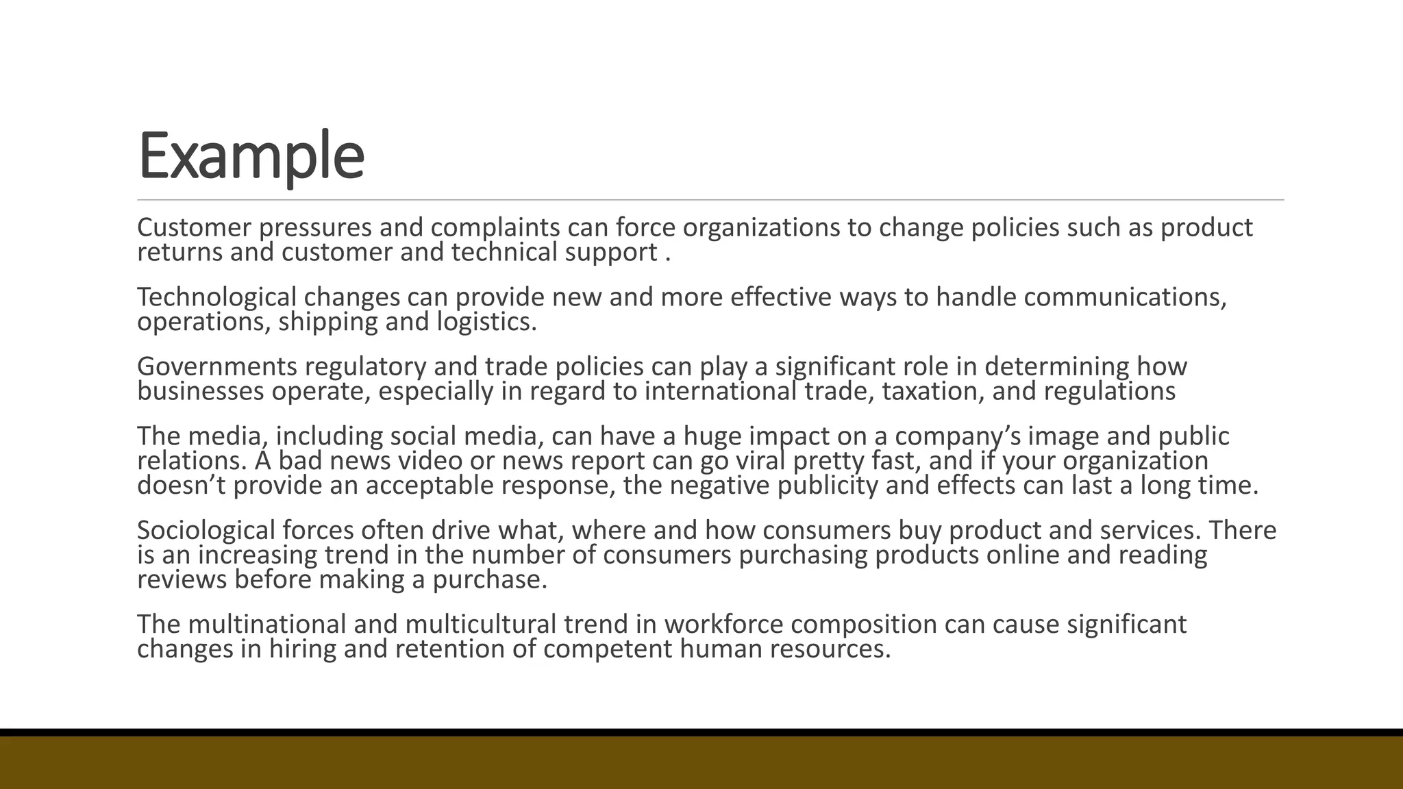Example
Customer pressures and complaints can force organizations to change policies such as product
returns and customer and technical support .
Technological changes can provide new and more effective ways to handle communications,
operations, shipping and logistics.
Governments regulatory and trade policies can play a significant role in determining how
businesses operate, especially in regard to international trade, taxation, and regulations
The media, including social media, can have a huge impact on a company’s image and public
relations. A bad news video or news report can go viral pretty fast, and if your organization
doesn’t provide an acceptable response, the negative publicity and effects can last a long time.
Sociological forces often drive what, where and how consumers buy product and services. There
is an increasing trend in the number of consumers purchasing products online and reading
reviews before making a purchase.
The multinational and multicultural trend in workforce composition can cause significant
changes in hiring and retention of competent human resources.
 