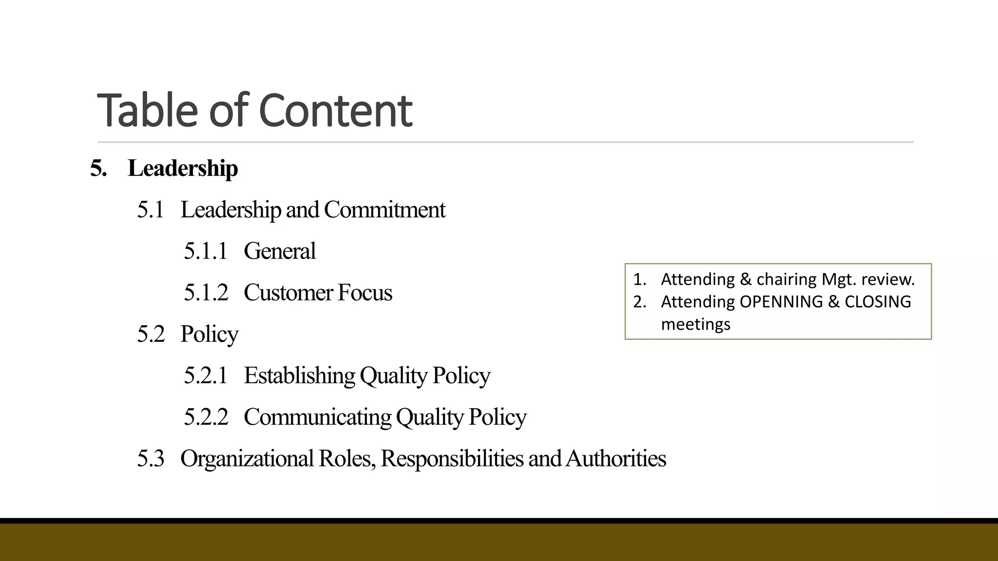Table of Content
5. Leadership
5.1 Leadershipand Commitment
5.1.1 General
5.1.2 Customer Focus
5.2 Policy
5.2.1 Establishing Quality Policy
5.2.2 CommunicatingQualityPolicy
5.3 Organizational Roles, Responsibilities andAuthorities
1. Attending & chairing Mgt. review.
2. Attending OPENNING & CLOSING
meetings
 