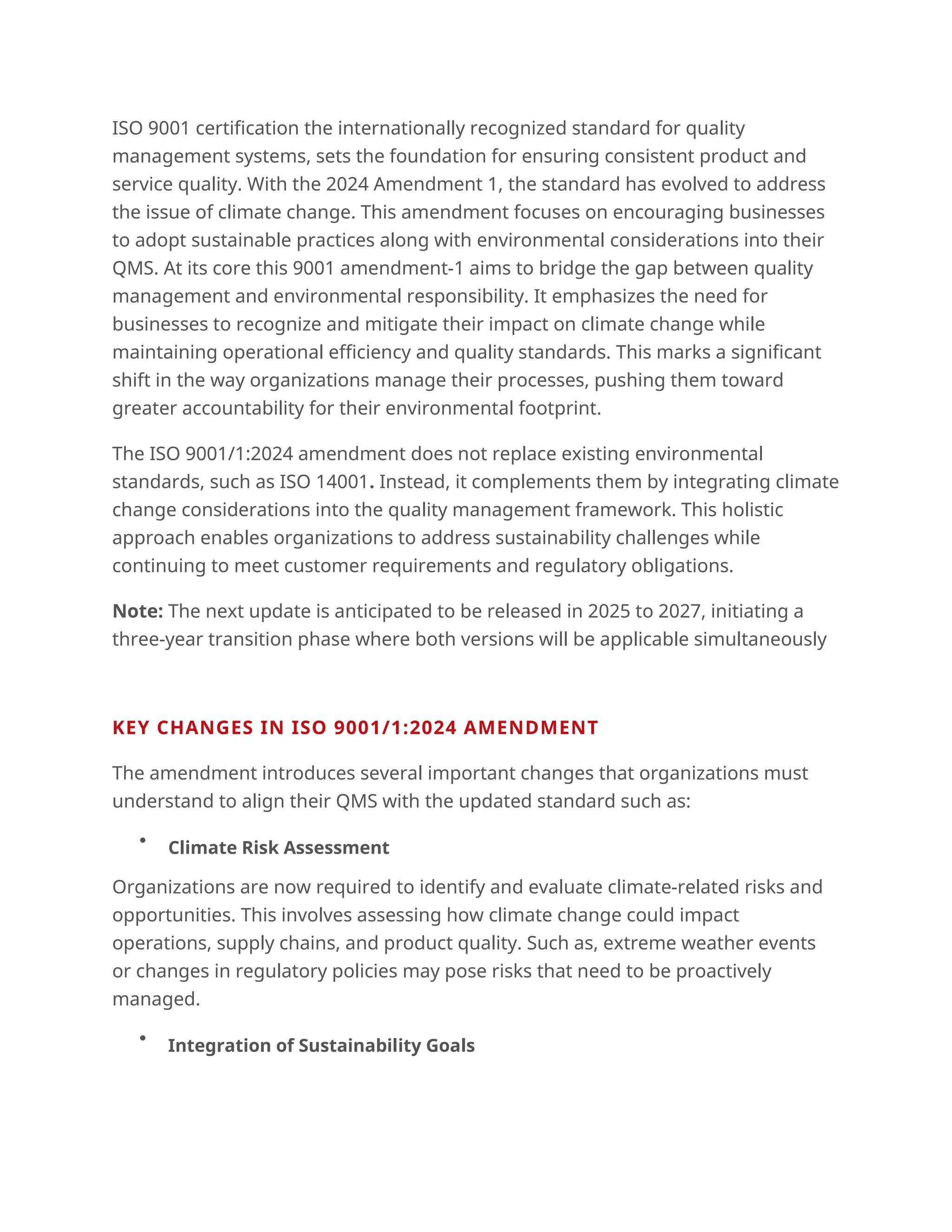 ISO 9001 certification the internationally recognized standard for quality
management systems, sets the foundation for ensuring consistent product and
service quality. With the 2024 Amendment 1, the standard has evolved to address
the issue of climate change. This amendment focuses on encouraging businesses
to adopt sustainable practices along with environmental considerations into their
QMS. At its core this 9001 amendment-1 aims to bridge the gap between quality
management and environmental responsibility. It emphasizes the need for
businesses to recognize and mitigate their impact on climate change while
maintaining operational efficiency and quality standards. This marks a significant
shift in the way organizations manage their processes, pushing them toward
greater accountability for their environmental footprint.
The ISO 9001/1:2024 amendment does not replace existing environmental
standards, such as ISO 14001. Instead, it complements them by integrating climate
change considerations into the quality management framework. This holistic
approach enables organizations to address sustainability challenges while
continuing to meet customer requirements and regulatory obligations.
Note: The next update is anticipated to be released in 2025 to 2027, initiating a
three-year transition phase where both versions will be applicable simultaneously
KEY CHANGES IN ISO 9001/1:2024 AMENDMENT
The amendment introduces several important changes that organizations must
understand to align their QMS with the updated standard such as:

Climate Risk Assessment
Organizations are now required to identify and evaluate climate-related risks and
opportunities. This involves assessing how climate change could impact
operations, supply chains, and product quality. Such as, extreme weather events
or changes in regulatory policies may pose risks that need to be proactively
managed.

Integration of Sustainability Goals
 