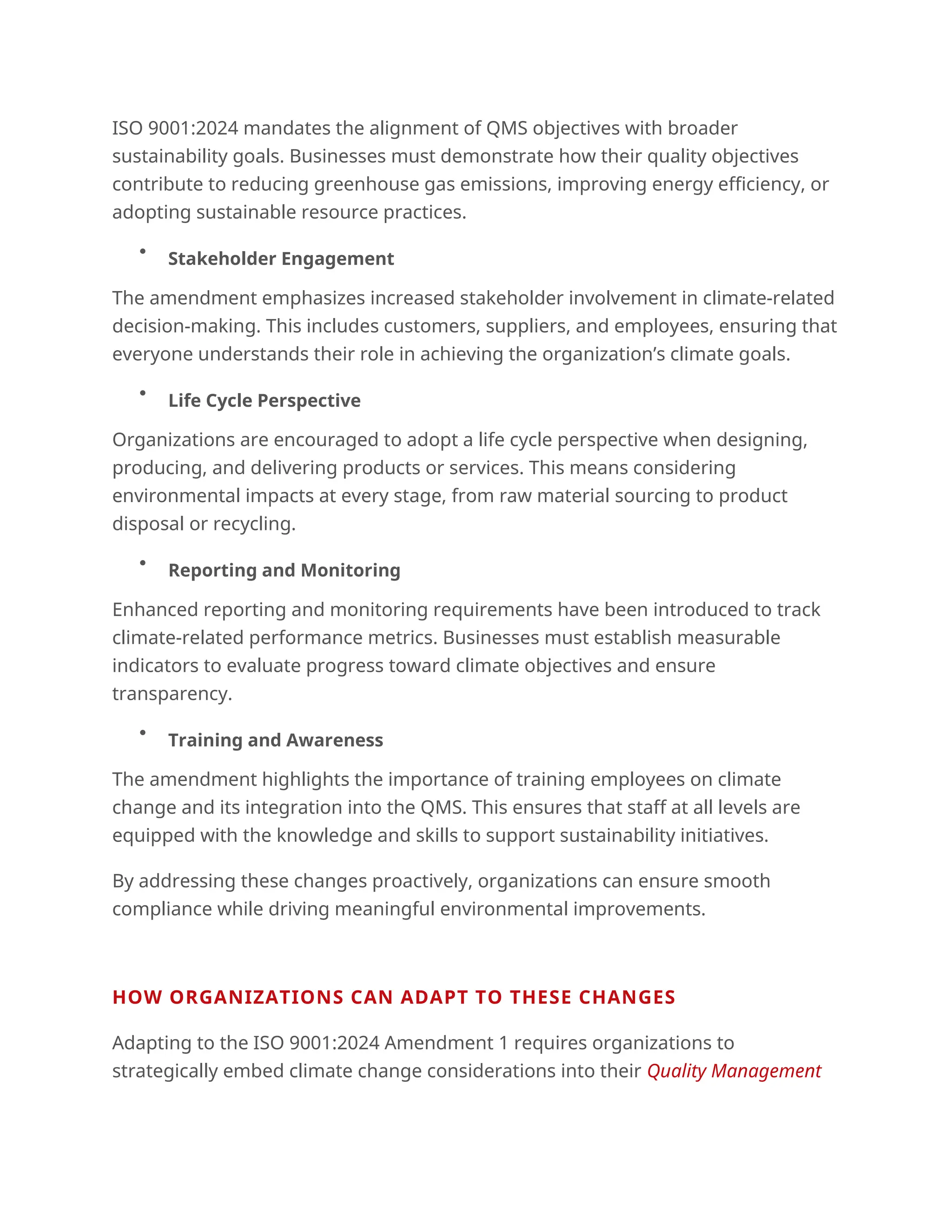 ISO 9001:2024 mandates the alignment of QMS objectives with broader
sustainability goals. Businesses must demonstrate how their quality objectives
contribute to reducing greenhouse gas emissions, improving energy efficiency, or
adopting sustainable resource practices.

Stakeholder Engagement
The amendment emphasizes increased stakeholder involvement in climate-related
decision-making. This includes customers, suppliers, and employees, ensuring that
everyone understands their role in achieving the organization’s climate goals.

Life Cycle Perspective
Organizations are encouraged to adopt a life cycle perspective when designing,
producing, and delivering products or services. This means considering
environmental impacts at every stage, from raw material sourcing to product
disposal or recycling.

Reporting and Monitoring
Enhanced reporting and monitoring requirements have been introduced to track
climate-related performance metrics. Businesses must establish measurable
indicators to evaluate progress toward climate objectives and ensure
transparency.

Training and Awareness
The amendment highlights the importance of training employees on climate
change and its integration into the QMS. This ensures that staff at all levels are
equipped with the knowledge and skills to support sustainability initiatives.
By addressing these changes proactively, organizations can ensure smooth
compliance while driving meaningful environmental improvements.
HOW ORGANIZATIONS CAN ADAPT TO THESE CHANGES
Adapting to the ISO 9001:2024 Amendment 1 requires organizations to
strategically embed climate change considerations into their Quality Management
 