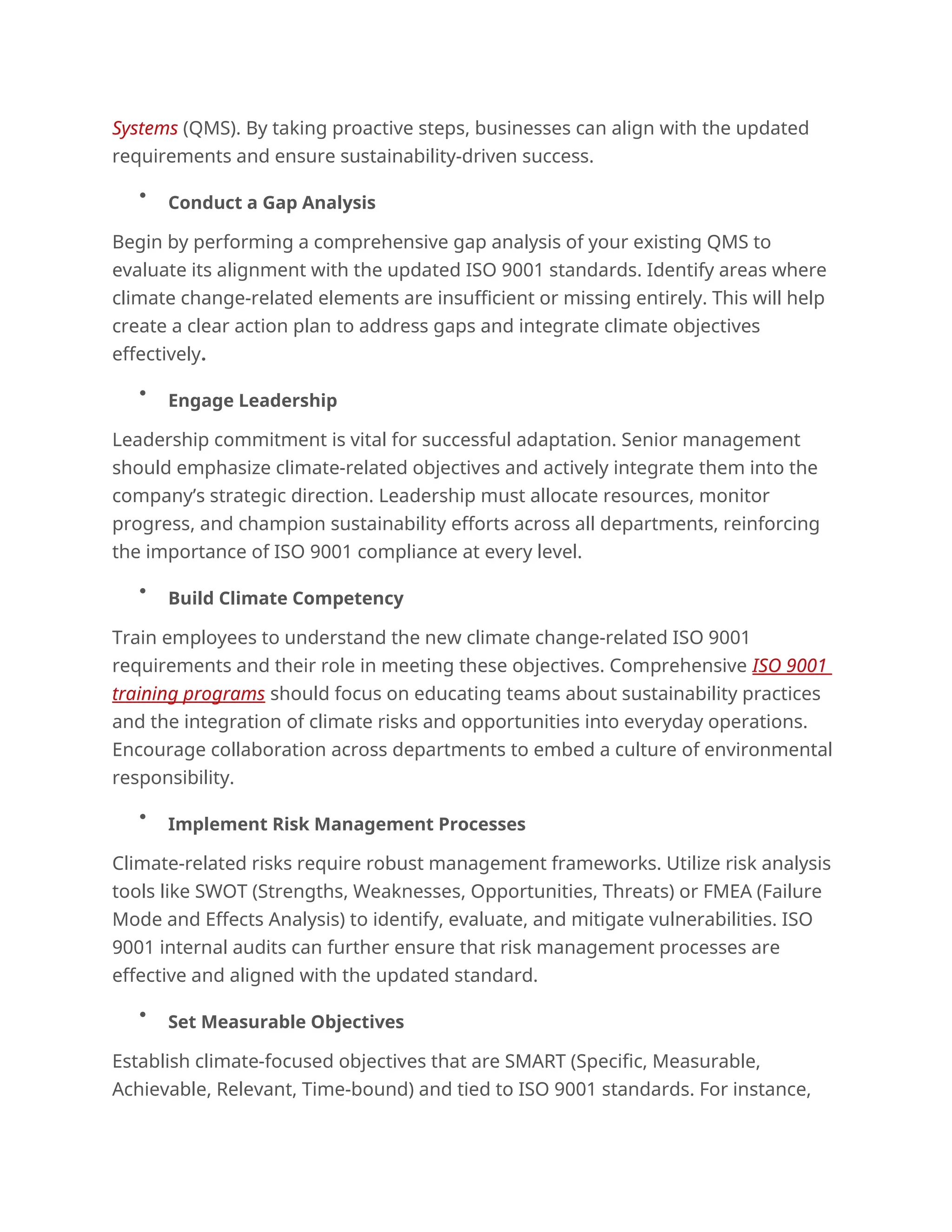 Systems (QMS). By taking proactive steps, businesses can align with the updated
requirements and ensure sustainability-driven success.

Conduct a Gap Analysis
Begin by performing a comprehensive gap analysis of your existing QMS to
evaluate its alignment with the updated ISO 9001 standards. Identify areas where
climate change-related elements are insufficient or missing entirely. This will help
create a clear action plan to address gaps and integrate climate objectives
effectively.

Engage Leadership
Leadership commitment is vital for successful adaptation. Senior management
should emphasize climate-related objectives and actively integrate them into the
company’s strategic direction. Leadership must allocate resources, monitor
progress, and champion sustainability efforts across all departments, reinforcing
the importance of ISO 9001 compliance at every level.

Build Climate Competency
Train employees to understand the new climate change-related ISO 9001
requirements and their role in meeting these objectives. Comprehensive ISO 9001
training programs should focus on educating teams about sustainability practices
and the integration of climate risks and opportunities into everyday operations.
Encourage collaboration across departments to embed a culture of environmental
responsibility.

Implement Risk Management Processes
Climate-related risks require robust management frameworks. Utilize risk analysis
tools like SWOT (Strengths, Weaknesses, Opportunities, Threats) or FMEA (Failure
Mode and Effects Analysis) to identify, evaluate, and mitigate vulnerabilities. ISO
9001 internal audits can further ensure that risk management processes are
effective and aligned with the updated standard.

Set Measurable Objectives
Establish climate-focused objectives that are SMART (Specific, Measurable,
Achievable, Relevant, Time-bound) and tied to ISO 9001 standards. For instance,
 