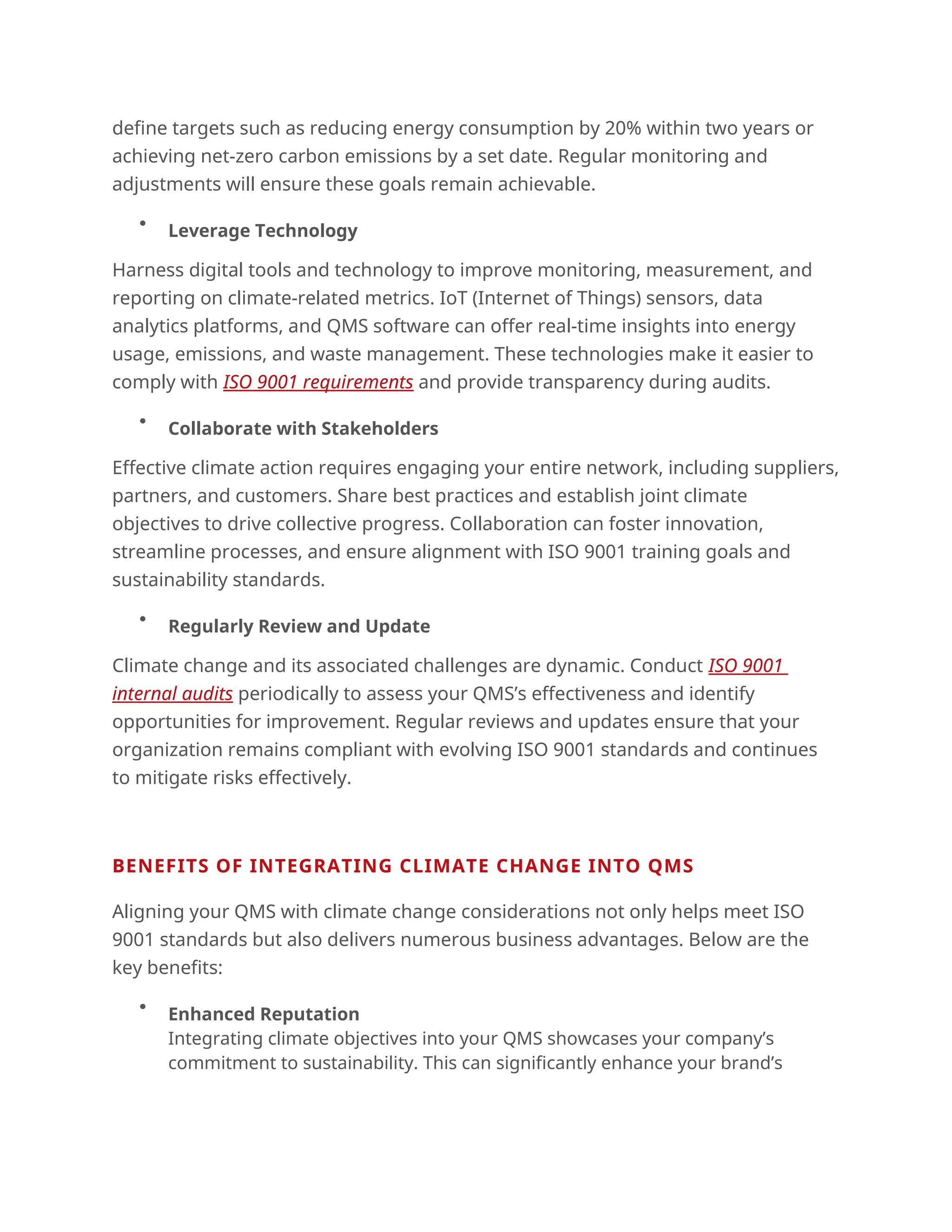define targets such as reducing energy consumption by 20% within two years or
achieving net-zero carbon emissions by a set date. Regular monitoring and
adjustments will ensure these goals remain achievable.

Leverage Technology
Harness digital tools and technology to improve monitoring, measurement, and
reporting on climate-related metrics. IoT (Internet of Things) sensors, data
analytics platforms, and QMS software can offer real-time insights into energy
usage, emissions, and waste management. These technologies make it easier to
comply with ISO 9001 requirements and provide transparency during audits.

Collaborate with Stakeholders
Effective climate action requires engaging your entire network, including suppliers,
partners, and customers. Share best practices and establish joint climate
objectives to drive collective progress. Collaboration can foster innovation,
streamline processes, and ensure alignment with ISO 9001 training goals and
sustainability standards.

Regularly Review and Update
Climate change and its associated challenges are dynamic. Conduct ISO 9001
internal audits periodically to assess your QMS’s effectiveness and identify
opportunities for improvement. Regular reviews and updates ensure that your
organization remains compliant with evolving ISO 9001 standards and continues
to mitigate risks effectively.
BENEFITS OF INTEGRATING CLIMATE CHANGE INTO QMS
Aligning your QMS with climate change considerations not only helps meet ISO
9001 standards but also delivers numerous business advantages. Below are the
key benefits:

Enhanced Reputation
Integrating climate objectives into your QMS showcases your company’s
commitment to sustainability. This can significantly enhance your brand’s
 