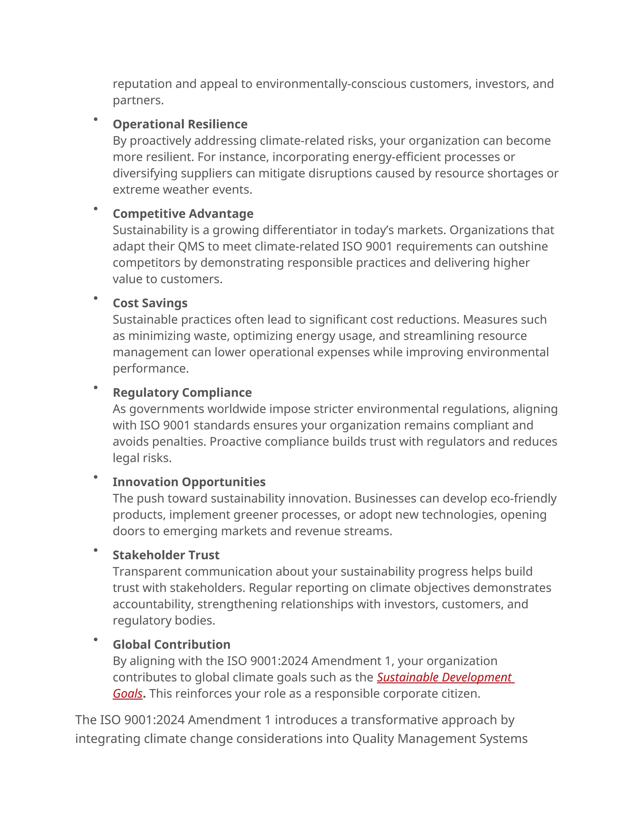 reputation and appeal to environmentally-conscious customers, investors, and
partners.

Operational Resilience
By proactively addressing climate-related risks, your organization can become
more resilient. For instance, incorporating energy-efficient processes or
diversifying suppliers can mitigate disruptions caused by resource shortages or
extreme weather events.

Competitive Advantage
Sustainability is a growing differentiator in today’s markets. Organizations that
adapt their QMS to meet climate-related ISO 9001 requirements can outshine
competitors by demonstrating responsible practices and delivering higher
value to customers.

Cost Savings
Sustainable practices often lead to significant cost reductions. Measures such
as minimizing waste, optimizing energy usage, and streamlining resource
management can lower operational expenses while improving environmental
performance.

Regulatory Compliance
As governments worldwide impose stricter environmental regulations, aligning
with ISO 9001 standards ensures your organization remains compliant and
avoids penalties. Proactive compliance builds trust with regulators and reduces
legal risks.

Innovation Opportunities
The push toward sustainability innovation. Businesses can develop eco-friendly
products, implement greener processes, or adopt new technologies, opening
doors to emerging markets and revenue streams.

Stakeholder Trust
Transparent communication about your sustainability progress helps build
trust with stakeholders. Regular reporting on climate objectives demonstrates
accountability, strengthening relationships with investors, customers, and
regulatory bodies.

Global Contribution
By aligning with the ISO 9001:2024 Amendment 1, your organization
contributes to global climate goals such as the Sustainable Development
Goals. This reinforces your role as a responsible corporate citizen.
The ISO 9001:2024 Amendment 1 introduces a transformative approach by
integrating climate change considerations into Quality Management Systems
 